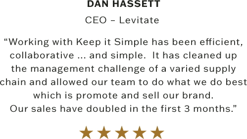 “Working with Keep it Simple has been efficient, collaborative ... and simple.  It has cleaned up the management challenge of a varied supply chain and allowed our team to do what we do best which is promote and sell our brand. Our sales have doubled in the first 3 months.”