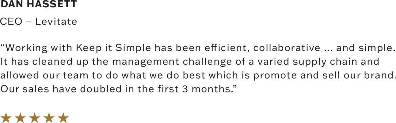 “Working with Keep it Simple has been efficient, collaborative ... and simple.  It has cleaned up the management challenge of a varied supply chain and allowed our team to do what we do best which is promote and sell our brand. Our sales have doubled in the first 3 months.”