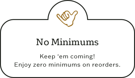 No minimums - Keep ‘em coming! Enjoy zero minimums on reorders.